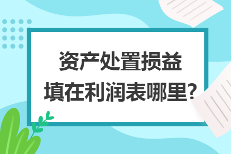 资产处置损益填在利润表哪里? 资产处置损益填在利润表哪里?