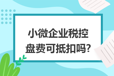 小微企业税控盘费可抵扣吗?
