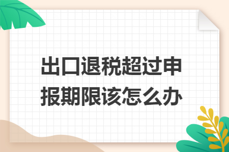 出口退税超过申报期限该怎么办