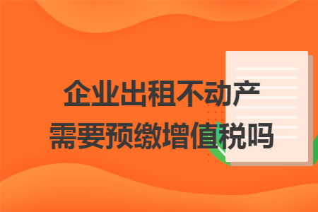 企业出租不动产需要预缴增值税吗