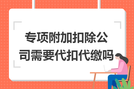 专项附加扣除公司需要代扣代缴吗