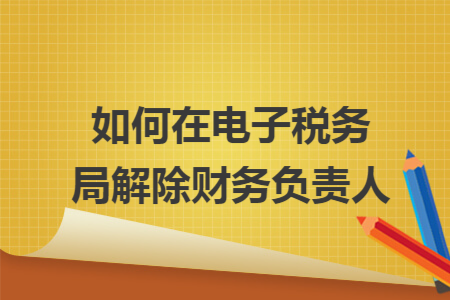 如何在电子税务局解除财务负责人