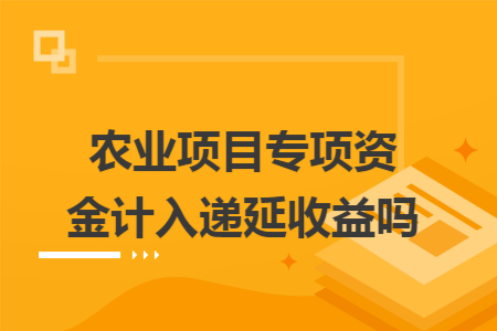 农业项目专项资金计入递延收益吗