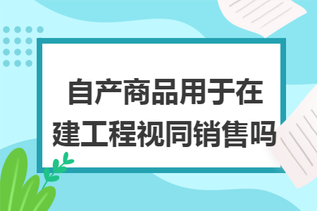自产商品用于在建工程视同销售吗