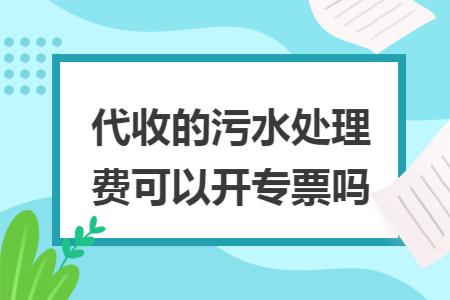 代收的污水处理费可以开专票吗