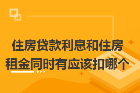 住房贷款利息和住房租金同时有应该扣哪个