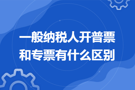 一般纳税人开普票和专票有什么区别