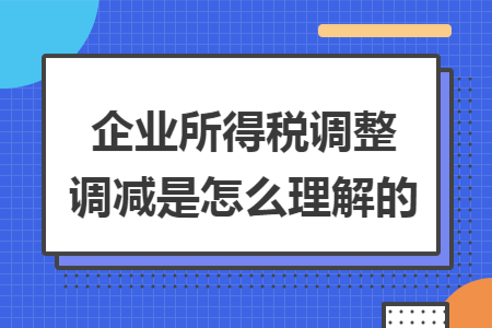 企业所得税调整调减是怎么理解的