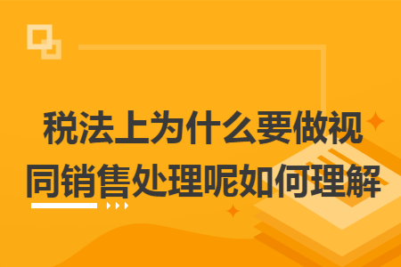 税法上为什么要做视同销售处理呢如何理解
