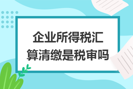 企业所得税汇算清缴是税审吗