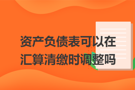资产负债表可以在汇算清缴时调整吗