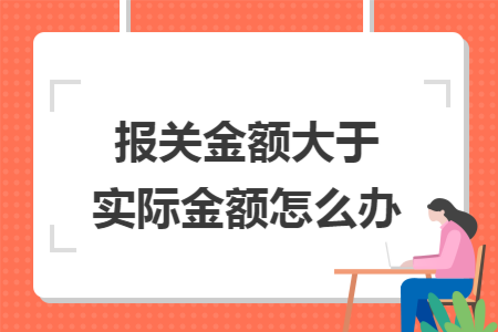 报关金额大于实际金额怎么办