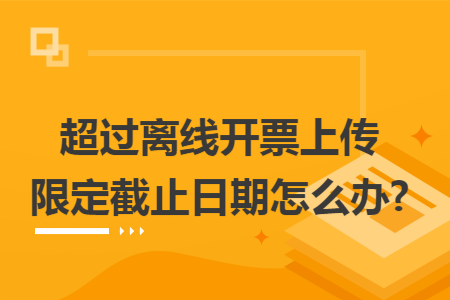 超过离线开票上传限定截止日期怎么办?