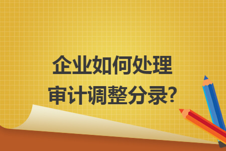 企业如何处理审计调整分录?