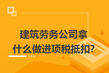 建筑劳务公司拿什么做进项税抵扣?