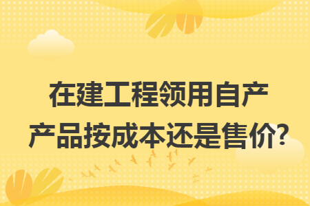 在建工程领用自产产品按成本还是售价?
