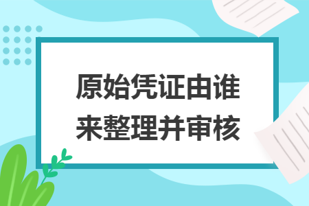 原始凭证由谁来整理并审核