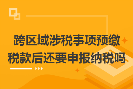 跨区域涉税事项预缴税款后还要申报纳税吗