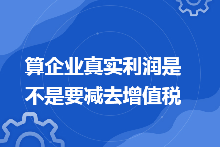 算企业真实利润是不是要减去增值税 算企业真实利润是不是要减去增值税