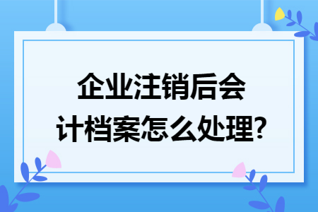 企业注销后会计档案怎么处理? 企业注销后会计档案怎么处理?