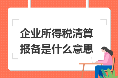 企业所得税清算报备是什么意思