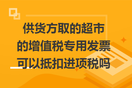 供货方取的超市的增值税专用发票可以抵扣进项税吗