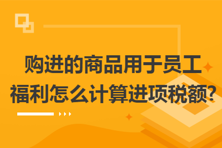 购进的商品用于员工福利怎么计算进项税额?