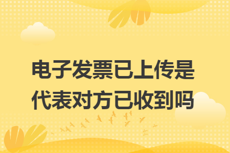 电子发票已上传是代表对方已收到吗