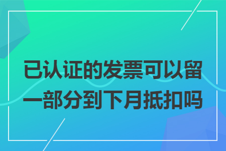 已认证的发票可以留一部分到下月抵扣吗