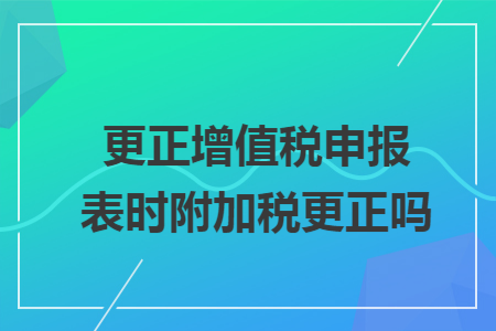 更正增值税申报表时附加税更正吗