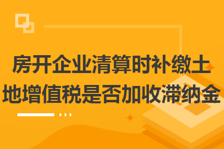 房开企业清算时补缴土地增值税是否加收滞纳金