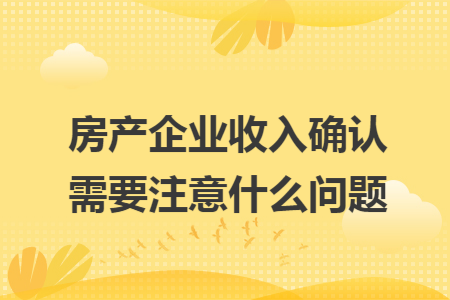 房产企业收入确认需要注意什么问题
