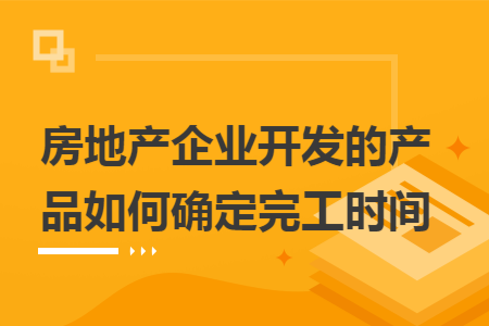 房地产企业开发的产品如何确定完工时间