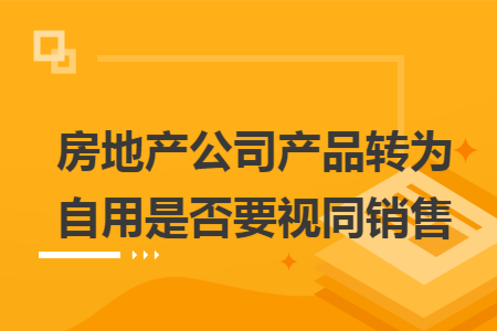 房地产公司产品转为自用是否要视同销售