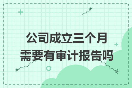 公司成立三个月需要有审计报告吗