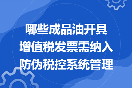 哪些成品油开具增值税发票需纳入防伪税控系统管理