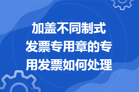 加盖不同制式发票专用章的专用发票如何处理