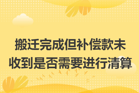 搬迁完成但补偿款未收到是否需要进行清算
