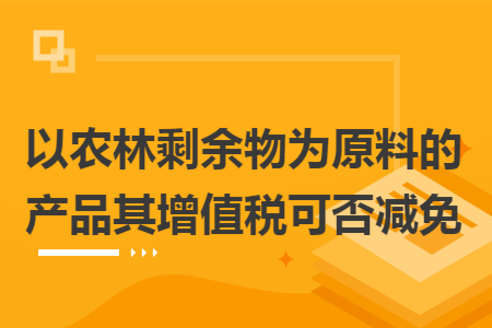 以农林剩余物为原料的产品其增值税可否减免 以农林剩余物为原料的产品其增值税可否减免