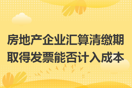 房地产企业汇算清缴期取得发票能否计入成本