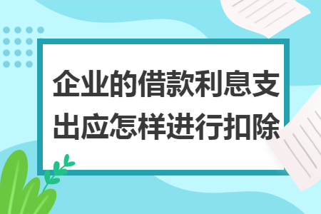 企业的借款利息支出应怎样进行扣除 企业的借款利息支出应怎样进行扣除