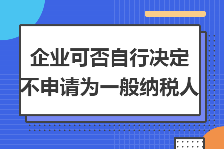 企业可否自行决定不申请为一般纳税人