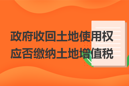 政府收回土地使用权应否缴纳土地增值税