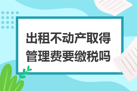出租不动产取得管理费要缴税吗