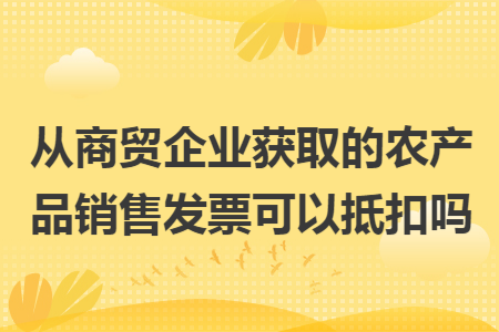 从商贸企业获取的农产品销售发票可以抵扣吗