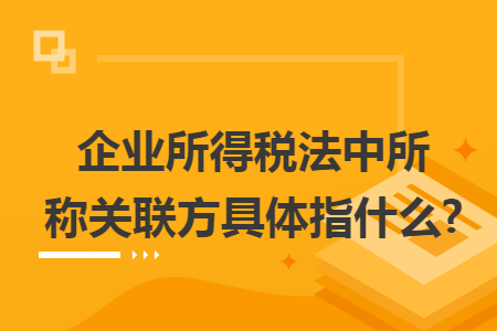 企业所得税法中所称关联方具体指什么? 企业所得税法中所称关联方具体指什么?