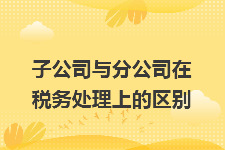 子公司与分公司在税务处理上的区别