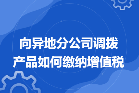 向异地分公司调拨产品如何缴纳增值税