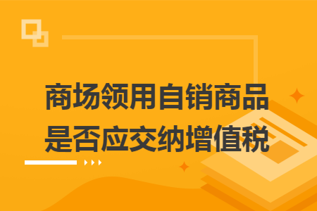 商场领用自销商品是否应交纳增值税