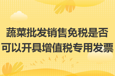 蔬菜批发销售免税是否可以开具增值税专用发票